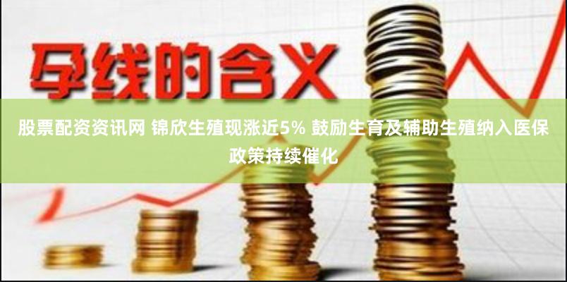 股票配资资讯网 锦欣生殖现涨近5% 鼓励生育及辅助生殖纳入医保政策持续催化
