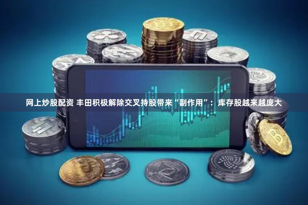 网上炒股配资 丰田积极解除交叉持股带来“副作用”：库存股越来越庞大