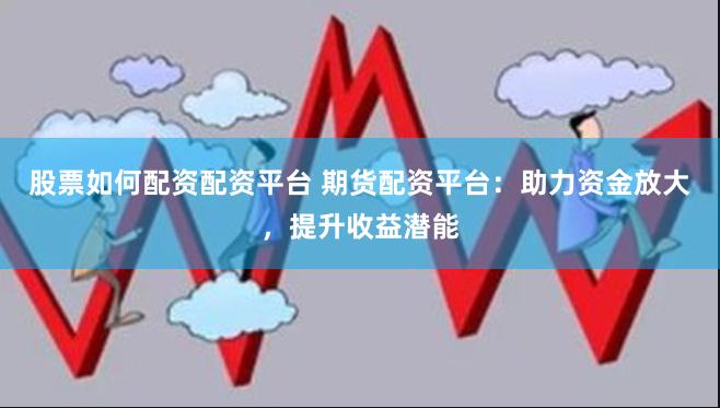 股票如何配资配资平台 期货配资平台：助力资金放大，提升收益潜能
