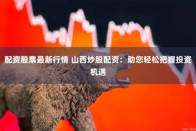 配资股票最新行情 山西炒股配资：助您轻松把握投资机遇
