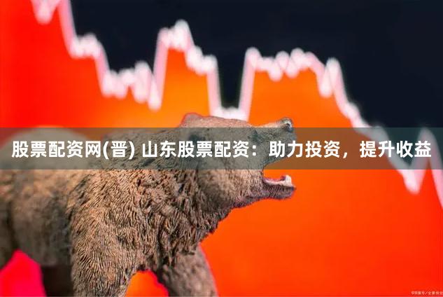 股票配资网(晋) 山东股票配资：助力投资，提升收益