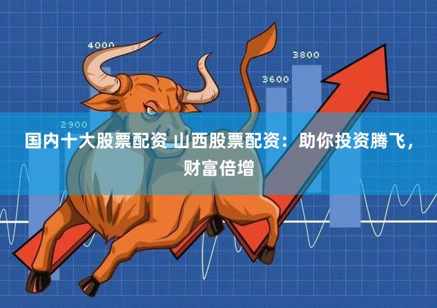 国内十大股票配资 山西股票配资：助你投资腾飞，财富倍增