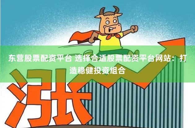 东营股票配资平台 选择合适股票配资平台网站：打造稳健投资组合
