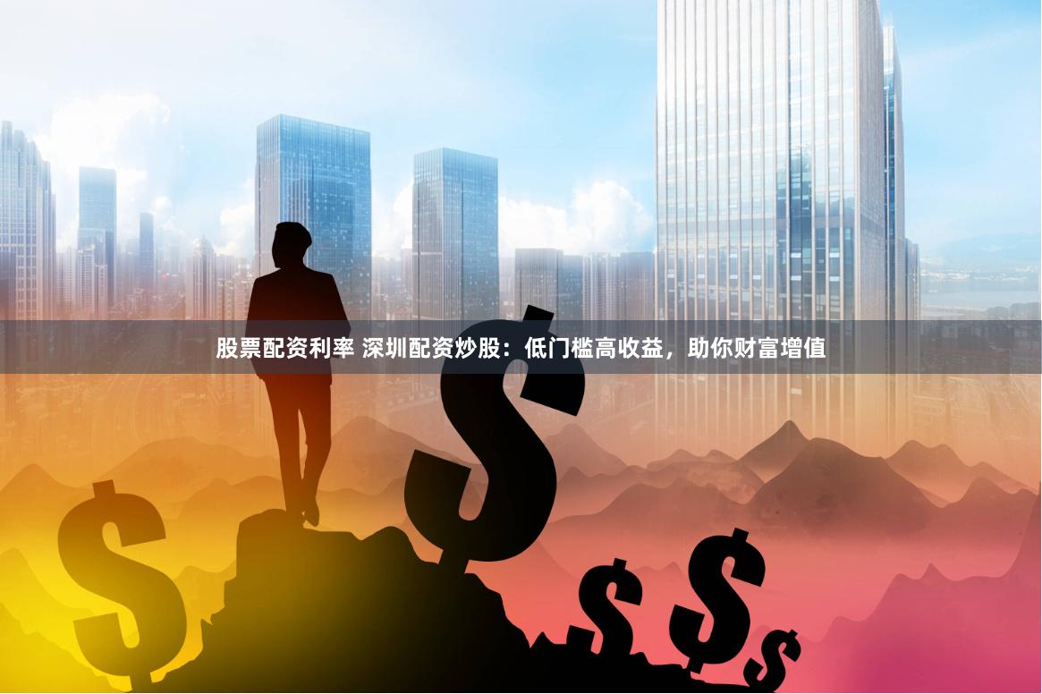 股票配资利率 深圳配资炒股：低门槛高收益，助你财富增值