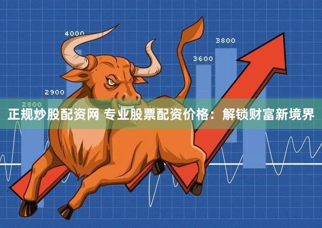 正规炒股配资网 专业股票配资价格：解锁财富新境界