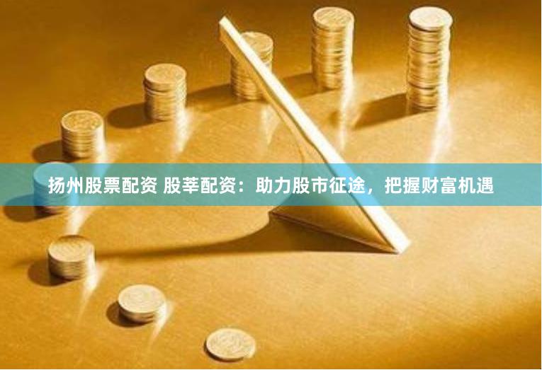 扬州股票配资 股莘配资：助力股市征途，把握财富机遇